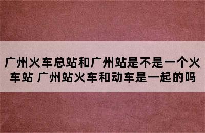 广州火车总站和广州站是不是一个火车站 广州站火车和动车是一起的吗